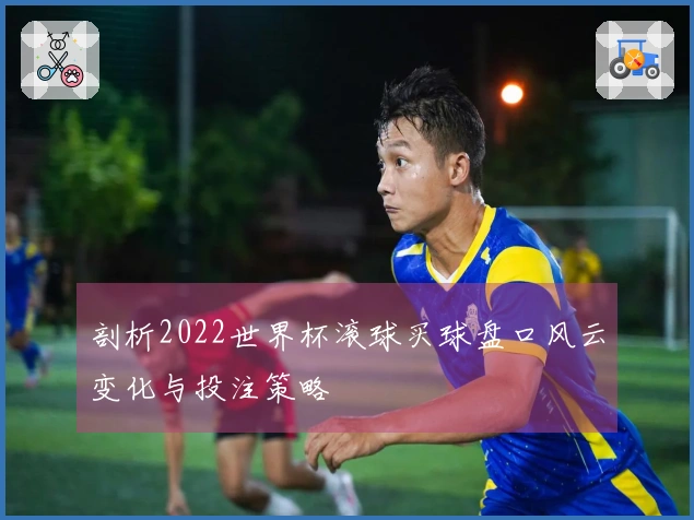 剖析2022世界杯滚球买球盘口风云变化与投注策略