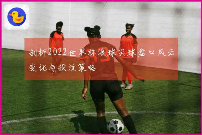 剖析2022世界杯滚球买球盘口风云变化与投注策略